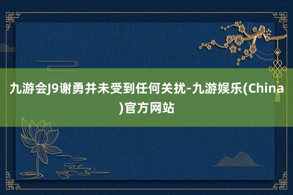 九游会J9谢勇并未受到任何关扰-九游娱乐(China)官方网站