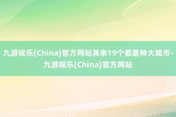 九游娱乐(China)官方网站其余19个都是特大城市-九游娱乐(China)官方网站