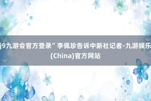 j9九游会官方登录”李佩珍告诉中新社记者-九游娱乐(China)官方网站