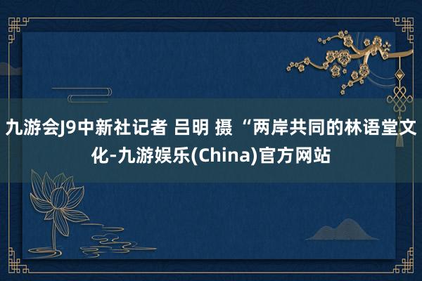 九游会J9中新社记者 吕明 摄 “两岸共同的林语堂文化-九游娱乐(China)官方网站