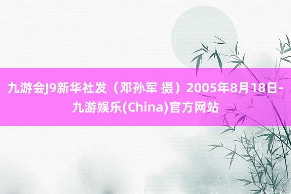 九游会J9新华社发（邓孙军 摄）2005年8月18日-九游娱乐(China)官方网站