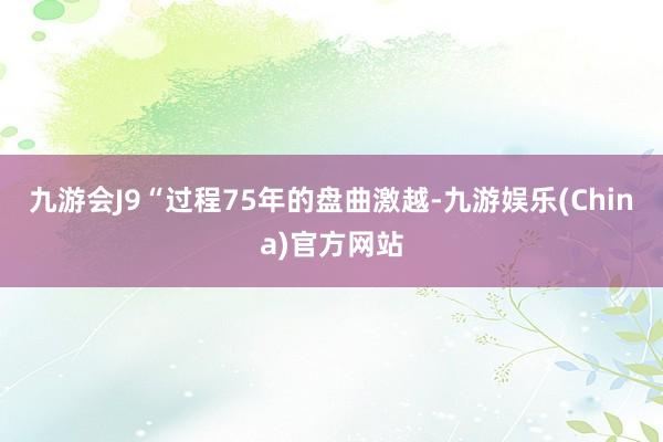 九游会J9“过程75年的盘曲激越-九游娱乐(China)官方网站