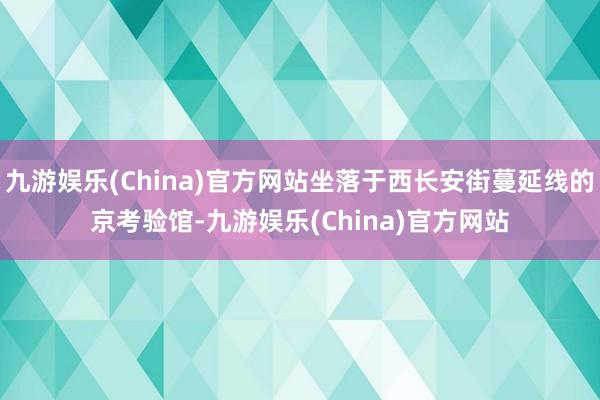 九游娱乐(China)官方网站坐落于西长安街蔓延线的京考验馆-九游娱乐(China)官方网站