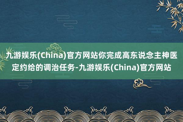 九游娱乐(China)官方网站你完成高东说念主神医定约给的调治任务-九游娱乐(China)官方网站