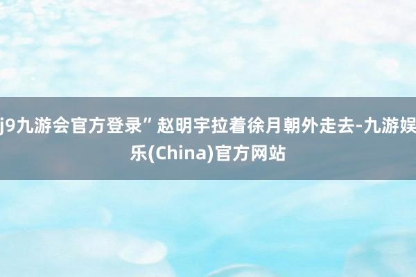 j9九游会官方登录”赵明宇拉着徐月朝外走去-九游娱乐(China)官方网站