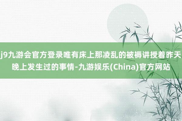 j9九游会官方登录唯有床上那凌乱的被褥讲授着昨天晚上发生过的事情-九游娱乐(China)官方网站