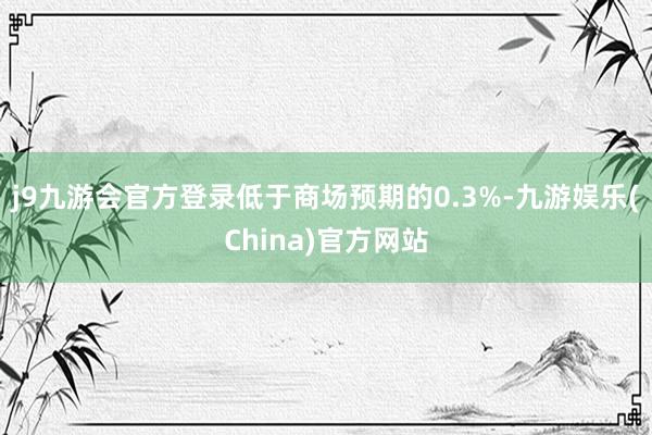 j9九游会官方登录低于商场预期的0.3%-九游娱乐(China)官方网站