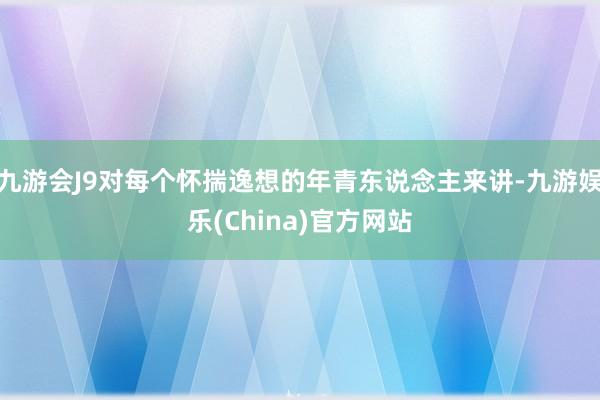 九游会J9对每个怀揣逸想的年青东说念主来讲-九游娱乐(China)官方网站