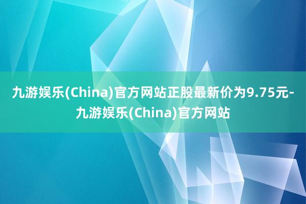 九游娱乐(China)官方网站正股最新价为9.75元-九游娱乐(China)官方网站