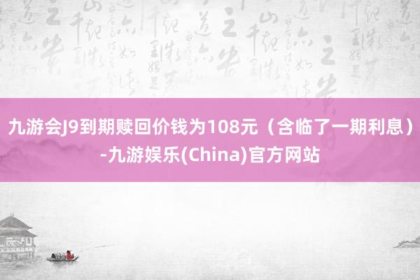 九游会J9到期赎回价钱为108元（含临了一期利息）-九游娱乐(China)官方网站