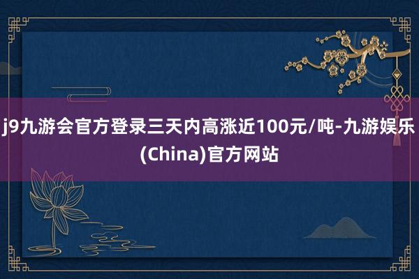 j9九游会官方登录三天内高涨近100元/吨-九游娱乐(China)官方网站