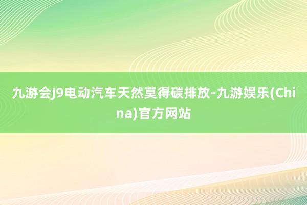 九游会J9电动汽车天然莫得碳排放-九游娱乐(China)官方网站